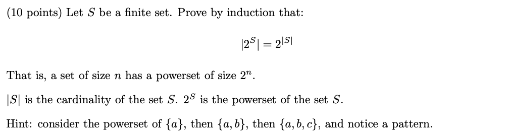 (10 points) Let S be a finite set. Prove by induction that: 1281= 21S That is, a set of size n has a powerset of size 2. |S|