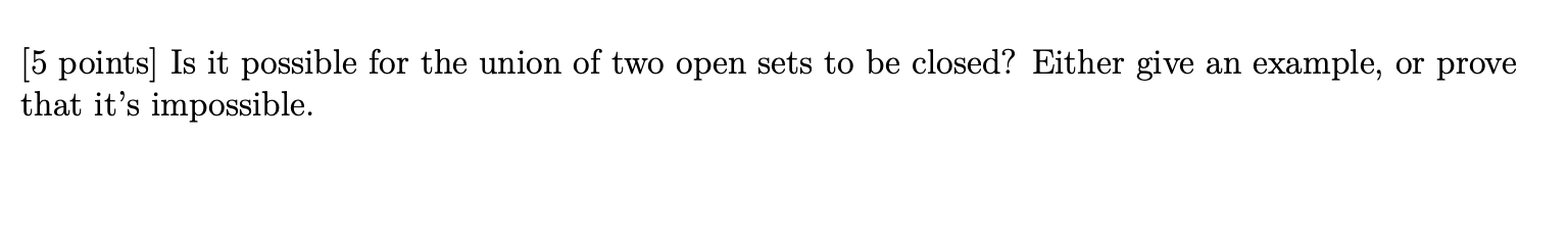 [5 points] Is it possible for the union of two open sets to be closed? Either give an example, or prove that its impossible.