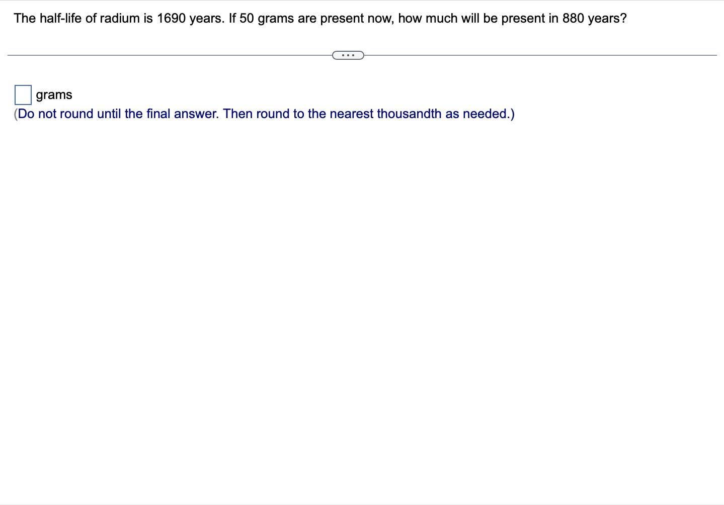 The half-life of radium is 1690 years. If 50 grams are present now, how much will be present in 880 years?
grams
(Do not roun