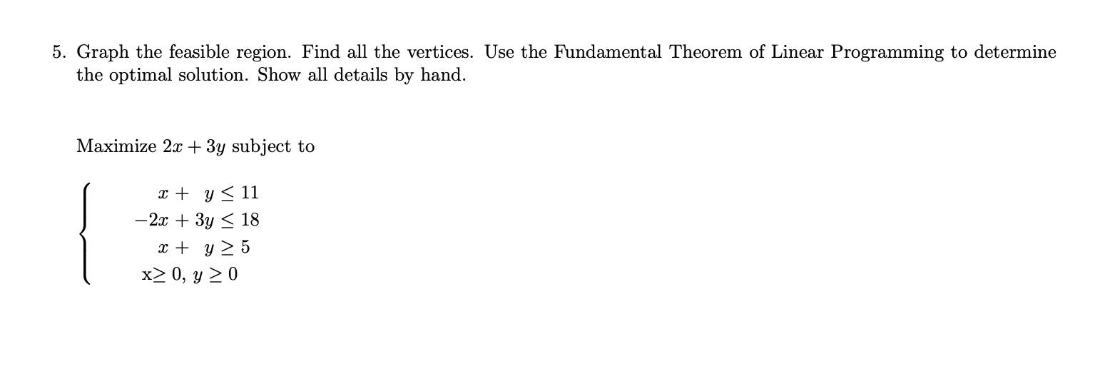 5. Graph the feasible region. Find all the vertices. Use the Fundamental Theorem of Linear Programming to determine
the optim