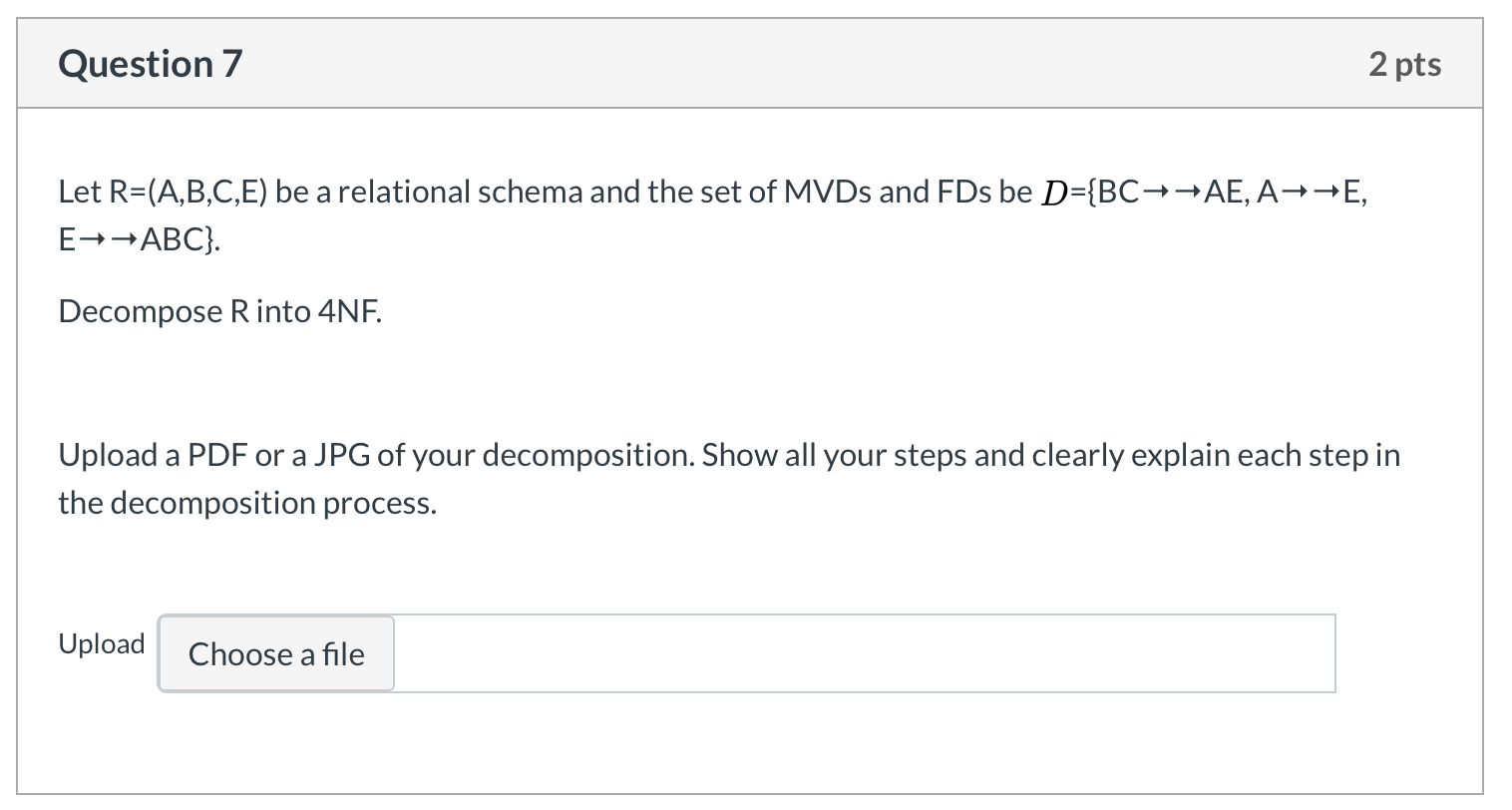Question 7 2 pts Let R=(A,B,C,E) be a relational schema and the set of MVDs and FDs be D={BC++AE, A++E, E→→ABC}. Decompose Ri