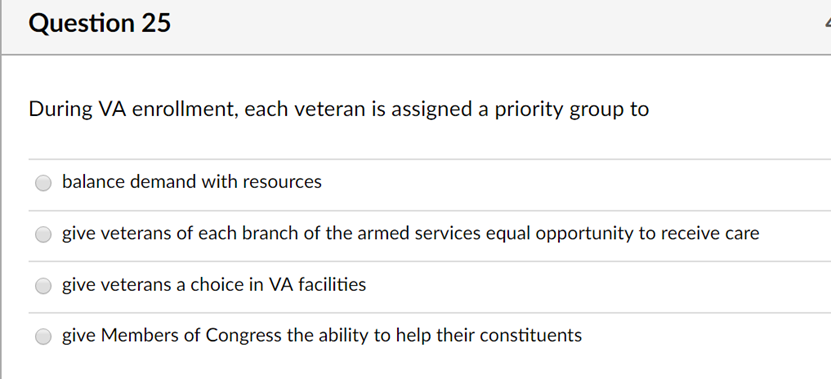 Question 25 During VA enrollment, each veteran is assigned a priority group to balance demand with resources give veterans of