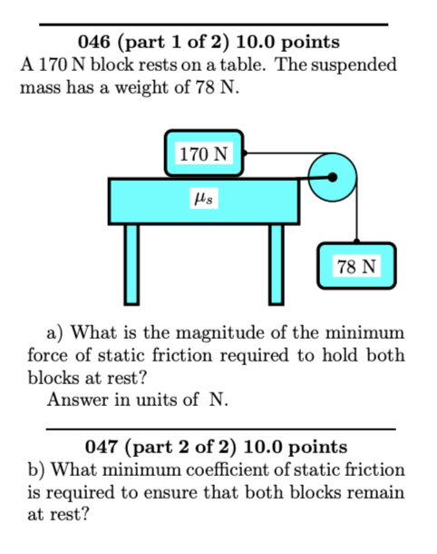 046 (part 1 of 2 ) 10.0 points
A \( 170 \mathrm{~N} \) block rests on a table. The suspended mass has a weight of \( 78 \math