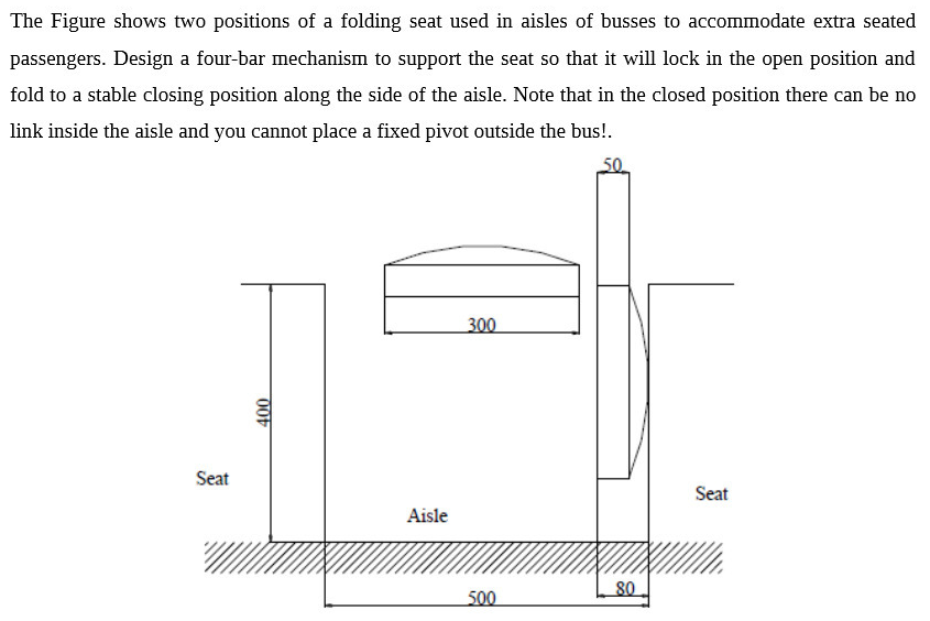 The Figure shows two positions of a folding seat used in aisles of busses to accommodate extra seated passengers. Design a fo