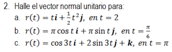 2. Halle el vector normal unitario para: a. \( r(t)=t \boldsymbol{i}+\frac{1}{2} t^{2} \boldsymbol{j} \), en \( t=2 \) b. \(