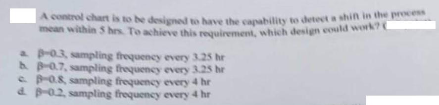 A control chart is to be designed to have the capability to detect a shift in the process
mean within 5 hrs. To achieve this 