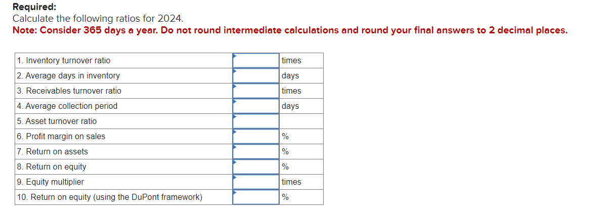 Required:
Calculate the following ratios for 2024 .
Note: Consider 365 days a year. Do not round intermediate calculations an