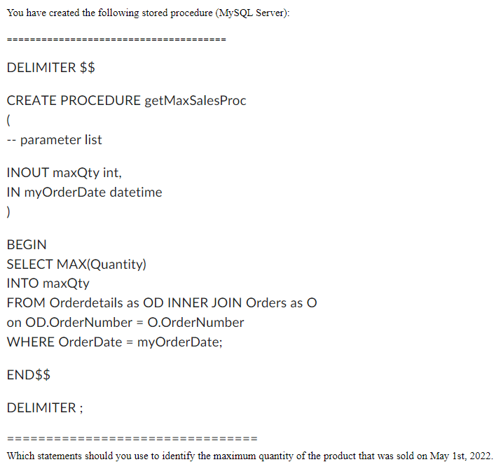 You have created the following stored procedure (MySQL Server):
DELIMITER $$
CREATE PROCEDURE getMaxSales Proc
(
-- parameter