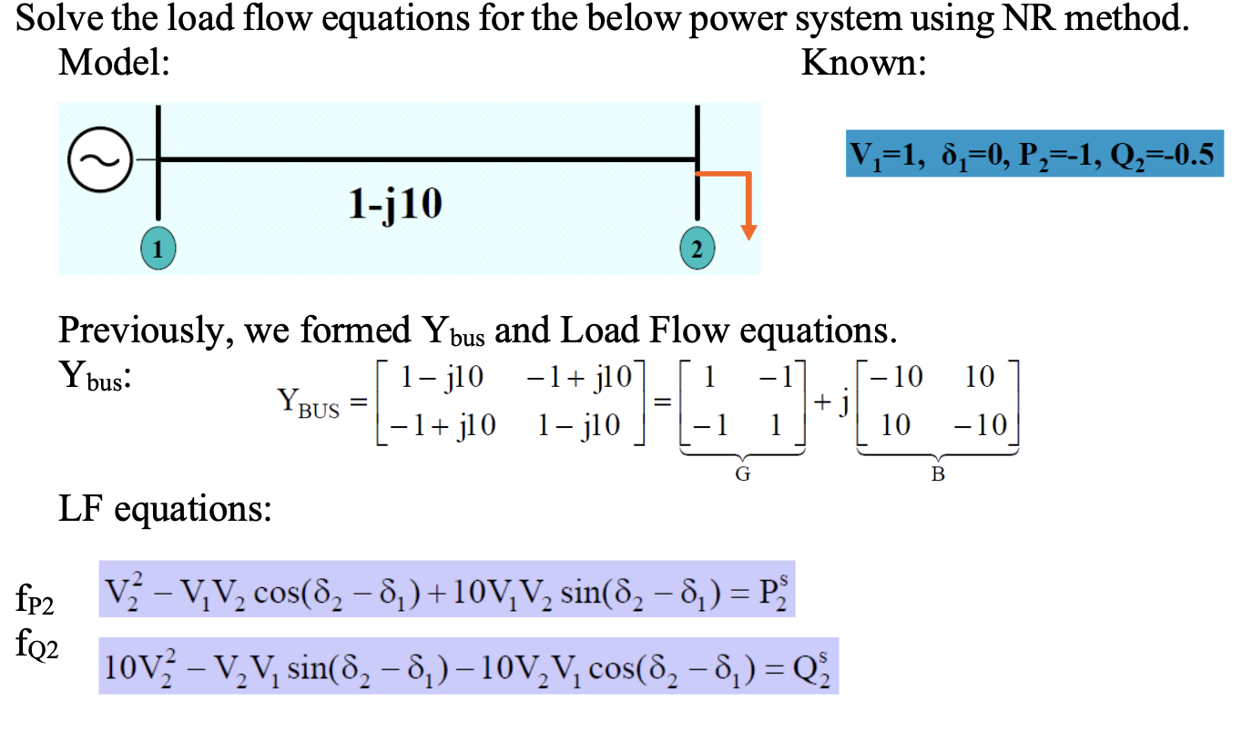 Solve the load flow equations for the below power system using NR method.
Model:
Known:
\[
V_{1}=1, \delta_{1}=0, P_{2}=-1, Q