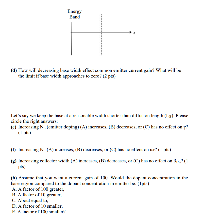 Energy
Band
X
(d) How will decreasing base width effect common emitter current gain? What will be
the limit if base width app