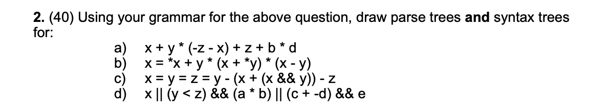 2. (40) Using your grammar for the above question, draw parse trees and syntax trees for: a) \( x+y *(-z-x)+z+b \) * \( d \)