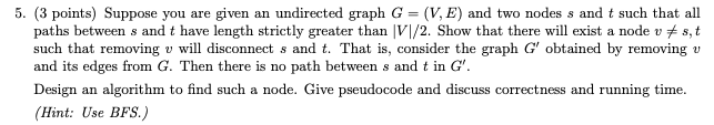 5. (3 points) Suppose you are given an undirected graph G = (V, E) and two nodes s and t such that all paths between s and t