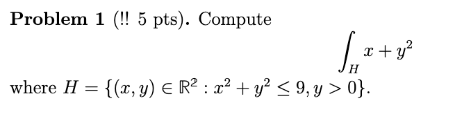 Problem 1 (!! \( 5 \mathrm{pts}) \). Compute \[ \int_{H} x+y^{2} \] where \( H=\left\{(x, y) \in \mathbb{R}^{2}: x^{2}+y^{2}