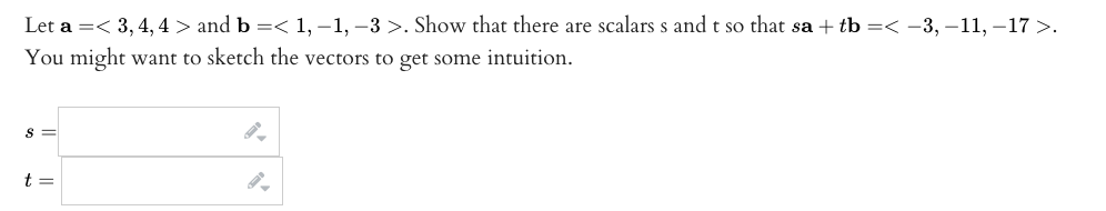 Let a =< 3, 4, 4 > and b =< 1, -1, -3 >. Show that there are scalars s and t so that sa + tb =< ?3,?11, -17 >.
You might want