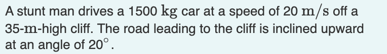 A stunt man drives a \( 1500 \mathrm{~kg} \) car at a speed of \( 20 \mathrm{~m} / \mathrm{s} \) off a \( 35-\mathrm{m} \)-hi