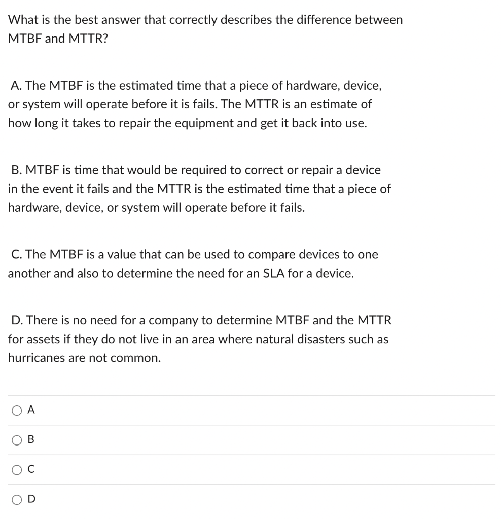 What is the best answer that correctly describes the difference between MTBF and MTTR?
A. The MTBF is the estimated time that