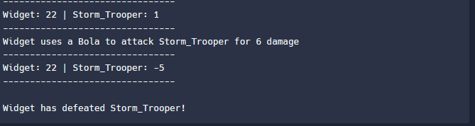 Widget: 22 | Storm_Trooper: 1
Widget uses a Bola to attack Storm_Trooper for 6 damage
Widget: 22 | Storm_Trooper: -5
Widget h