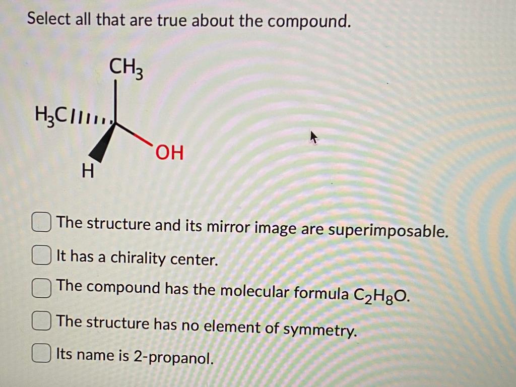 Select all that are true about the compound.
The structure and its mirror image are superimposable. It has a chirality center