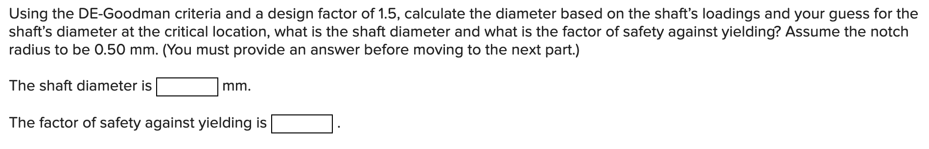 Using the DE-Goodman criteria and a design factor of 1.5 , calculate the diameter based on the shafts loadings and your gues