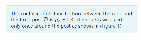 The coefficient of static friction between the rope and
the fixed post D is ?s = 0.3. The rope is wrapped
only once around th