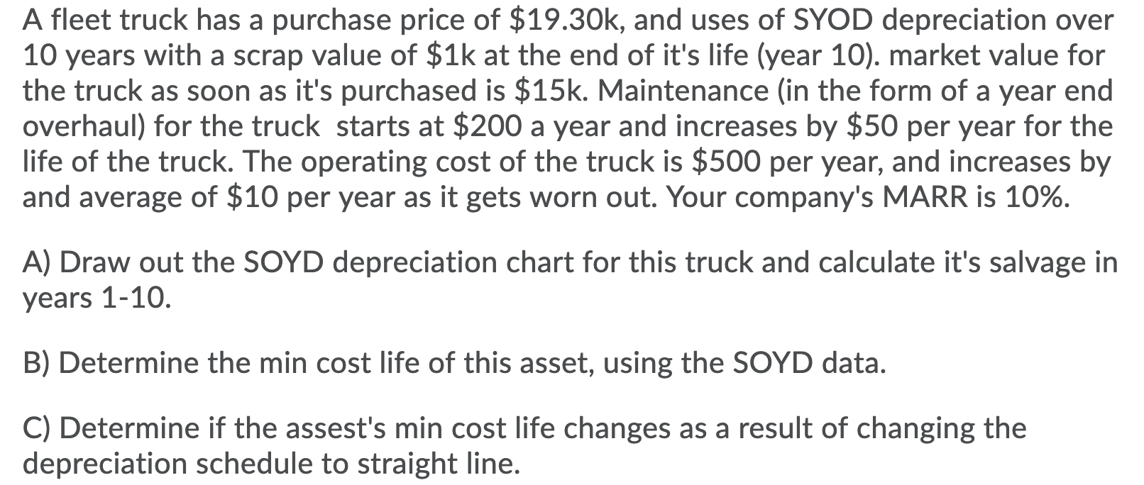 A fleet truck has a purchase price of $19.30k, and uses of SYOD depreciation over
10 years with a scrap value of $1k at the e