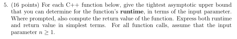 5. (16 points) For each C++ function below, give the tightest asymptotic upper bound that you can determine for the function
