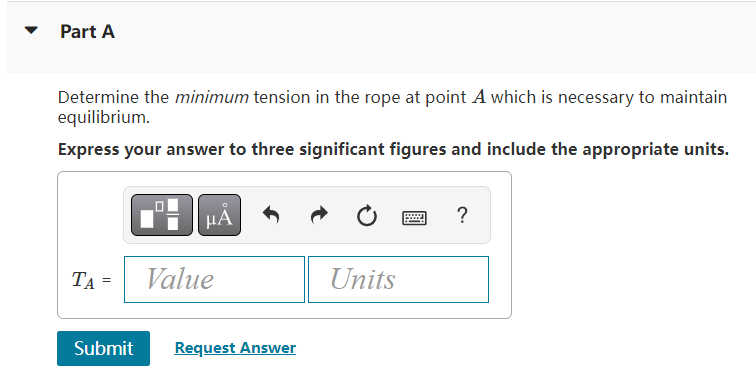 Part A
Determine the minimum tension in the rope at point A which is necessary to maintain
equilibrium.
Express your answer t