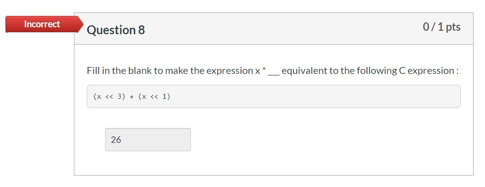 Incorrect Question 8 0/1 pts Fill in the blank to make the expression x* __ equivalent to the following C expression: (x << 3