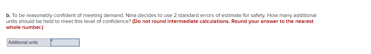 b. To be reasonably confident of meeting demand, Nina decides to use 2 standard errors of estimate for safety. How many addit