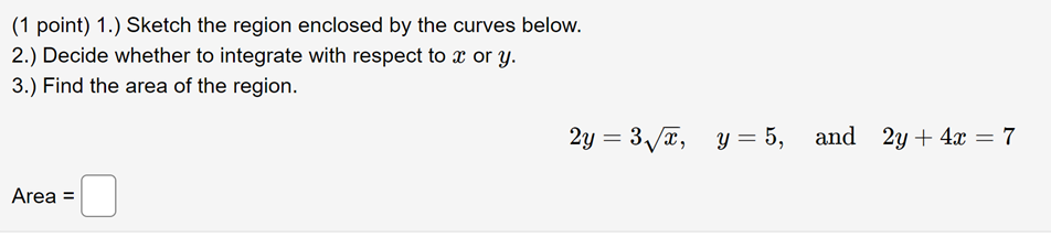 (1 point) 1.) Sketch the region enclosed by the curves below.
2.) Decide whether to integrate with respect to \( x \) or \( y