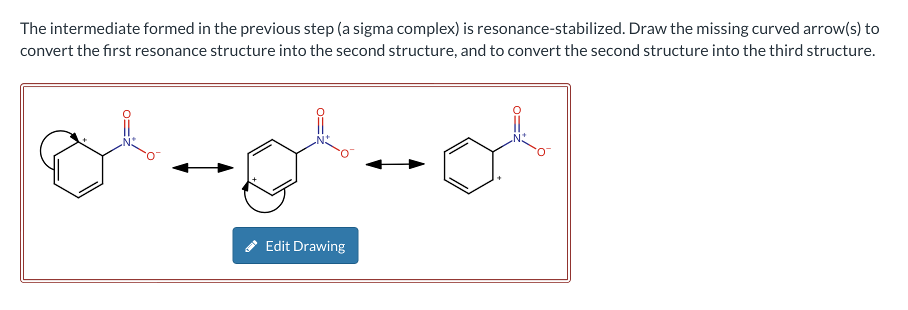 The intermediate formed in the previous step (a sigma complex) is resonance-stabilized. Draw the missing curved arrow(s) to c