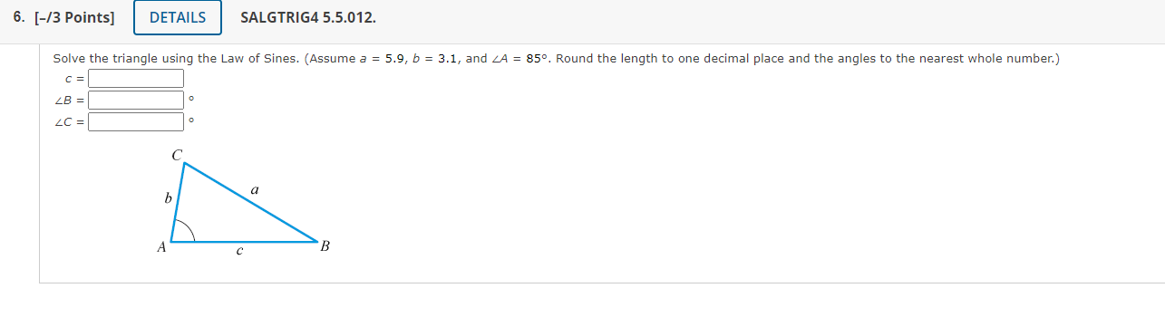 Solve the triangle using the Law of Sines. (Assume \( a=5.9, b=3.1 \), and \( \angle A=85^{\circ} \). Round the length to one