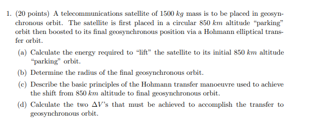 1. (20 points) A telecommunications satellite of 1500 kg mass is to be placed in geosyn-
chronous orbit. The satellite is fir
