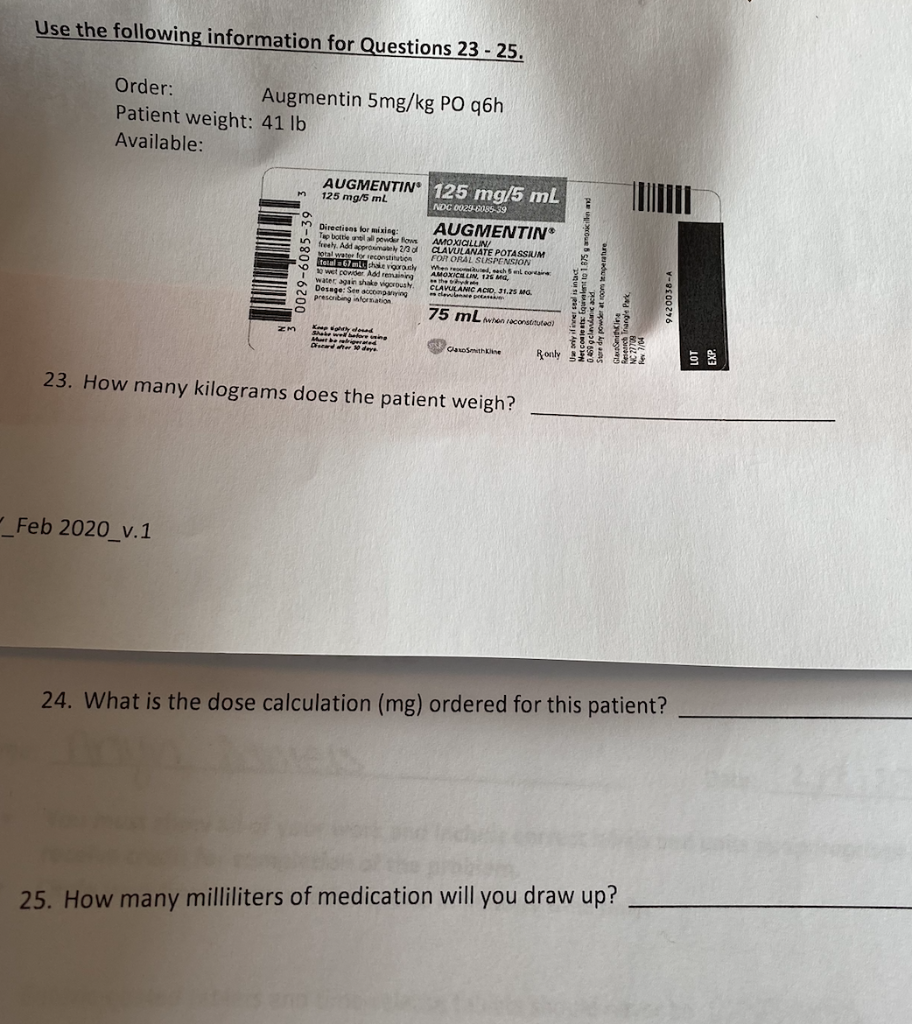 Use the following information for Questions 23 - 25. Order: Augmentin 5mg/kg PO q6h Patient weight: 41 lb Available: AUGMENTI