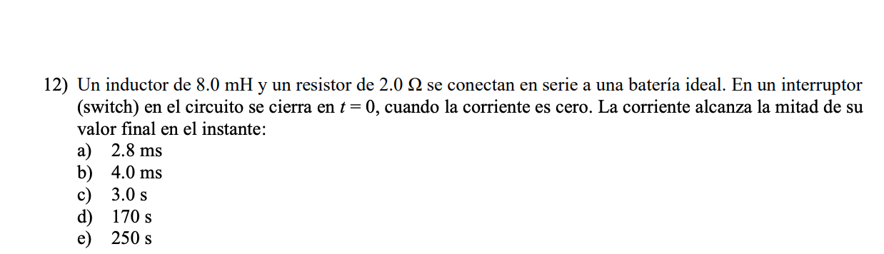 12) Un inductor de \( 8.0 \mathrm{mH} \) y un resistor de \( 2.0 \Omega \) se conectan en serie a una batería ideal. En un in