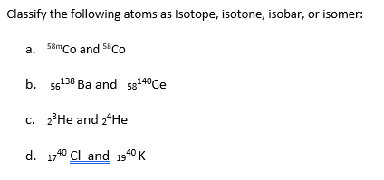 Classify the following atoms as Isotope, isotone, isobar, or isomer:
a. \( { }^{58 m} \mathrm{Co} \) and \( { }^{58} \mathrm{