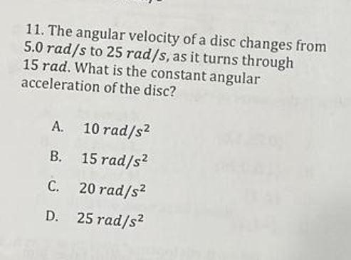 11. The angular velocity of a disc changes from
5.0 rad/s to 25 rad/s, as it turns through
15 rad. What is the constant angul