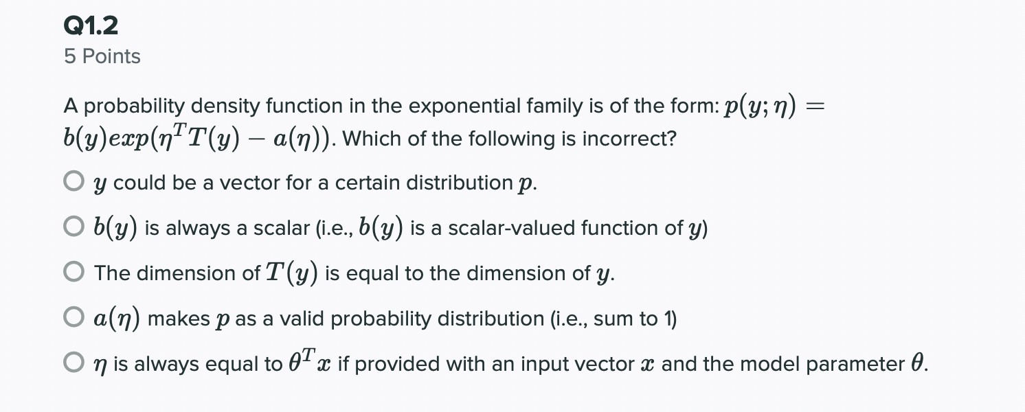 A probability density function in the exponential family is of the form: \( p(y ; \eta)= \) \( b(y) \exp \left(\eta^{T} T(y)-