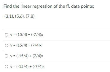 Find the linear regression of the ff. data points: (3,1),(5,6), (7,8) O y = (15/4) + (-7/4) O y = (15/4) + (7/4) O y = (-15/4