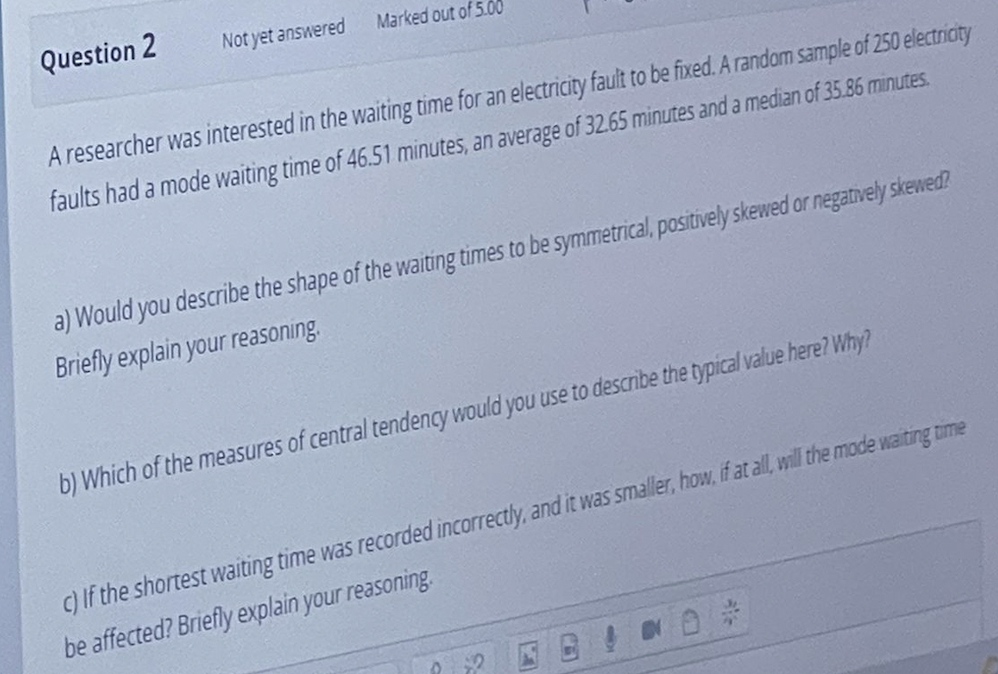 Marked out of 5.00
Not yet answered
Question 2
A researcher was interested in the waiting time for an electricity fault to be