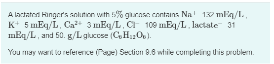 A lactated Ringers solution with 5% glucose contains Na+ 132 mEq/L,
K+ 5 mEq/L, Ca²+ 3 mEq/L, CI 109 mEq/L, lactate 31
mEq/L