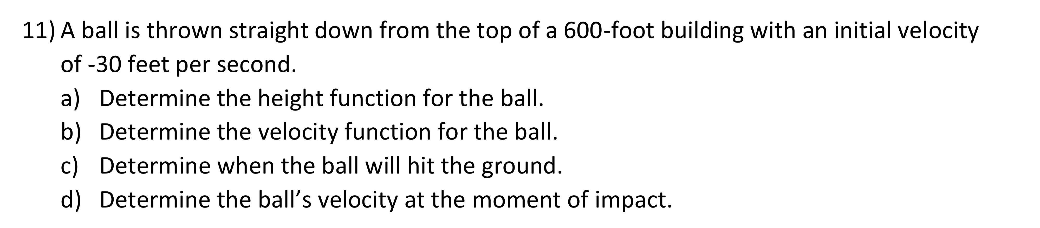 11) A ball is thrown straight down from the top of a 600 -foot building with an initial velocity of \( -30 \) feet per second