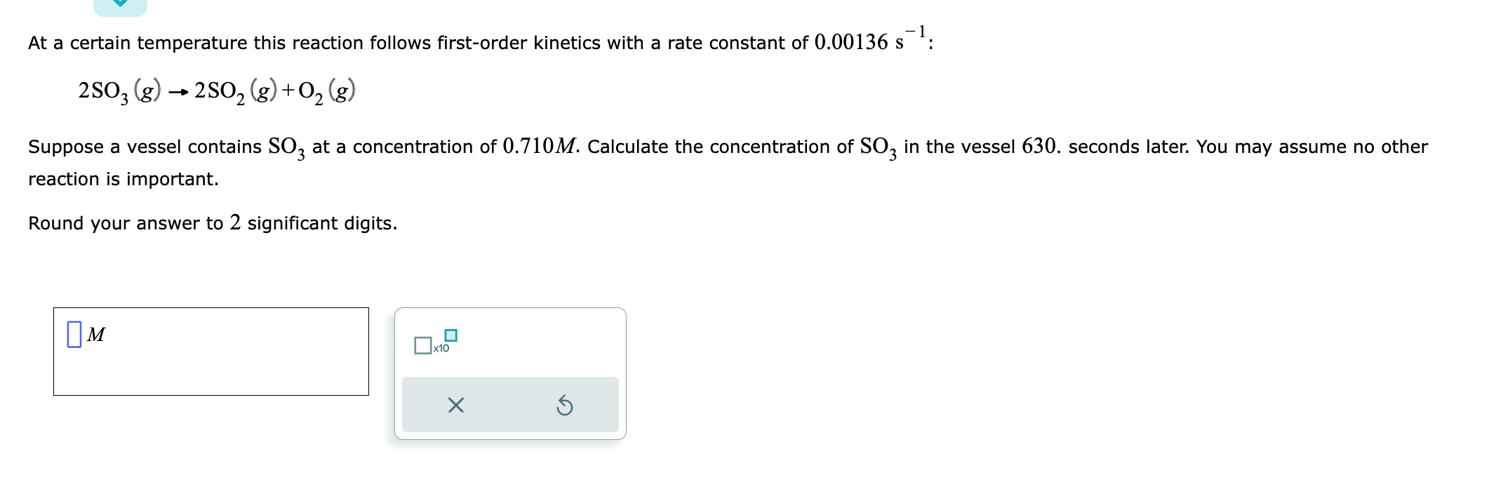 \[
2 \mathrm{SO}_{3}(g) \rightarrow 2 \mathrm{SO}_{2}(g)+\mathrm{O}_{2}(g)
\]
Suppose a vessel contains \( \mathrm{SO}_{3} \)