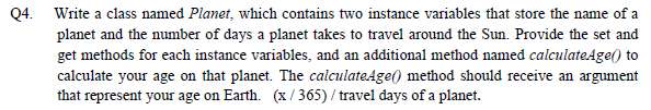 Q4. Write a class named Planet, which contains two instance variables that store the name of a planet and the number of days