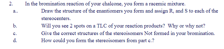 2. In the bromination reaction of your chalcone, you form a racemic mixture.
a.. \( \quad \) Draw the structure of the enanti