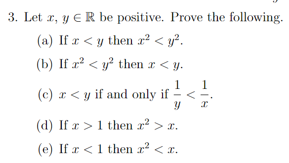 3. Let x, y E R be positive. Prove the following. (a) If x < y then x² < y2. (b) If x2 < y? then x < y. 1 1 (c) x < y if and