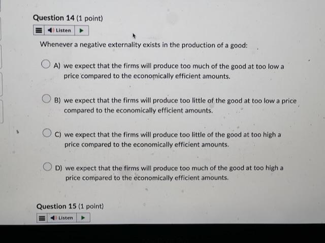 Whenever a negative externality exists in the production of a good:
A) we expect that the firms will produce too much of the