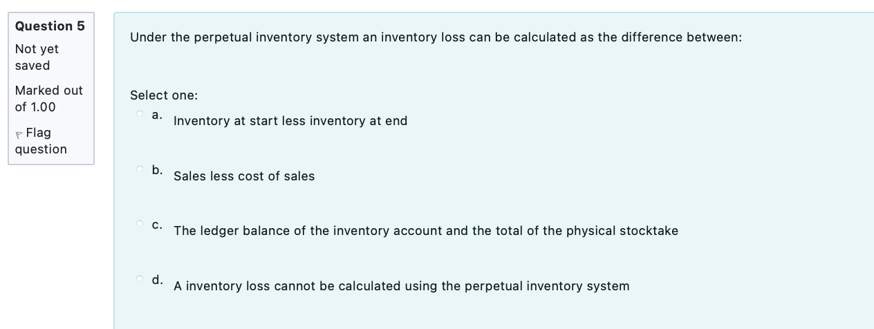 Under the perpetual inventory system an inventory loss can be calculated as the difference between:
Select one:
a. Inventory 