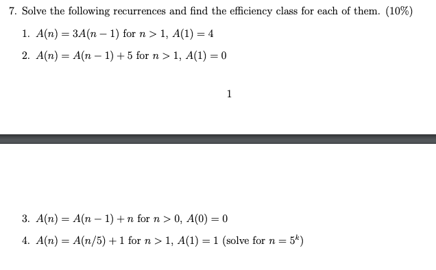 7. Solve the following recurrences and find the efficiency class for each of them. (10%) 1. A(n) = 3A(n − 1) for n > 1, A(1)