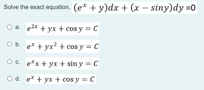 Solve the exact equation, \( \left(e^{x}+y\right) d x+(x-\sin y) d y=0 \) a. \( e^{2 x}+y x+\cos y=C \) b. \( e^{x}+y x^{2}+\